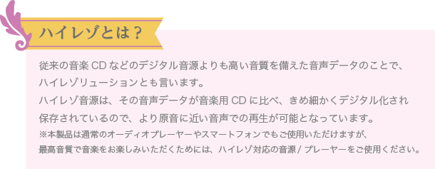 ハイレゾとは? 従来の音楽CDなどのデジタル音源よりも高い音質を備えた音声データのことで、ハイレゾリューションとも言います。
ハイレゾ音源は、その音声データが音楽用CDに比べ、きめ細かくデジタル化され保存されているので、より原音に近い音声での再生が可能となっています。
※本製品は通常のオーディオプレーヤーやスマートフォンでもご使用いただけますが、最高音質で音楽をお楽しみいただくためには、ハイレゾ対応の音源/プレーヤーをご使用ください。